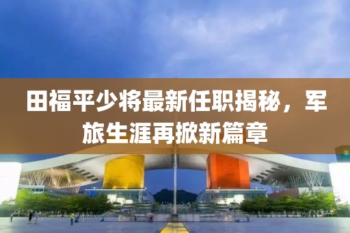 田福平少將最新任職揭秘，軍旅生涯再掀新篇章