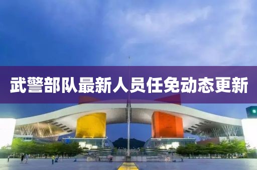 武警部隊(duì)最新人員任免動(dòng)態(tài)更新