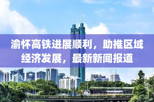 渝懷高鐵進(jìn)展順利，助推區(qū)域經(jīng)濟(jì)發(fā)展，最新新聞報(bào)道