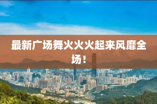 最新廣場(chǎng)舞火火火起來(lái)風(fēng)靡全場(chǎng)！