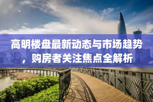 高明樓盤(pán)最新動(dòng)態(tài)與市場(chǎng)趨勢(shì)，購(gòu)房者關(guān)注焦點(diǎn)全解析