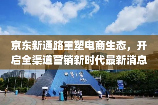 京東新通路重塑電商生態(tài)，開啟全渠道營銷新時代最新消息