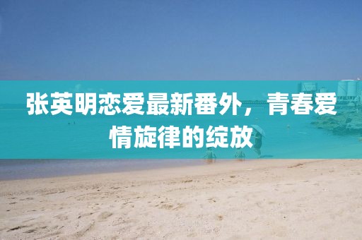 張英明戀愛最新番外，青春愛情旋律的綻放