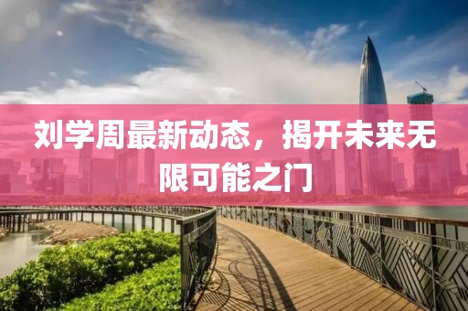 劉學(xué)周最新動態(tài)，揭開未來無限可能之門