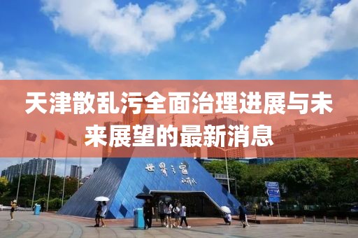 天津散亂污全面治理進展與未來展望的最新消息