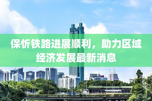 保忻鐵路進展順利，助力區(qū)域經(jīng)濟發(fā)展最新消息