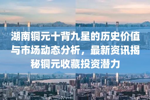 湖南銅元十背九星的歷史價值與市場動態(tài)分析，最新資訊揭秘銅元收藏投資潛力