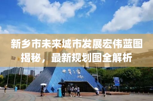 新鄉(xiāng)市未來(lái)城市發(fā)展宏偉藍(lán)圖揭秘，最新規(guī)劃圖全解析