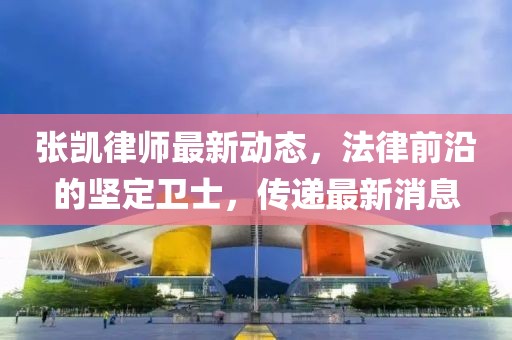 張凱律師最新動(dòng)態(tài)，法律前沿的堅(jiān)定衛(wèi)士，傳遞最新消息