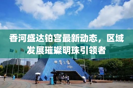 香河盛達(dá)鉑宮最新動(dòng)態(tài)，區(qū)域發(fā)展璀璨明珠引領(lǐng)者