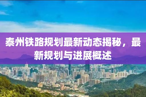 泰州鐵路規(guī)劃最新動態(tài)揭秘，最新規(guī)劃與進展概述