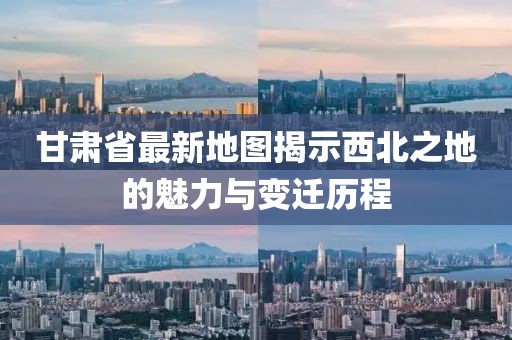 甘肅省最新地圖揭示西北之地的魅力與變遷歷程