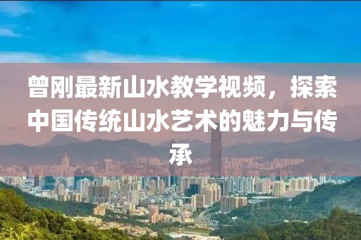 曾剛最新山水教學視頻，探索中國傳統(tǒng)山水藝術的魅力與傳承