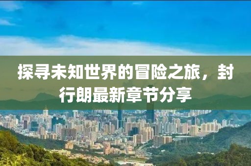 探尋未知世界的冒險之旅，封行朗最新章節(jié)分享