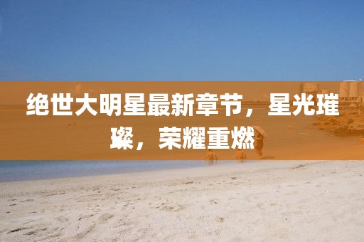 絕世大明星最新章節(jié)，星光璀璨，榮耀重燃