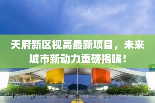 天府新區(qū)視高最新項目，未來城市新動力重磅揭曉！