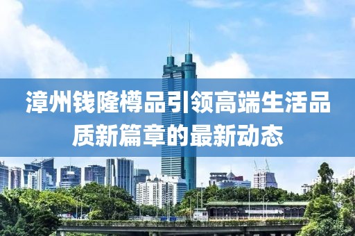 漳州錢隆樽品引領(lǐng)高端生活品質(zhì)新篇章的最新動(dòng)態(tài)