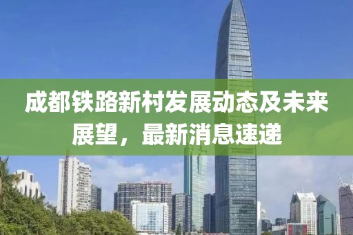 成都鐵路新村發(fā)展動態(tài)及未來展望，最新消息速遞