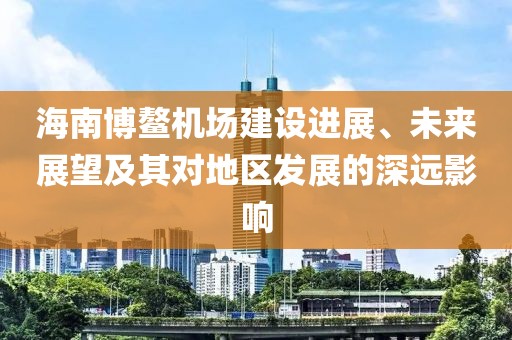 海南博鰲機(jī)場(chǎng)建設(shè)進(jìn)展、未來(lái)展望及其對(duì)地區(qū)發(fā)展的深遠(yuǎn)影響