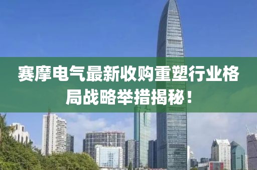 賽摩電氣最新收購重塑行業(yè)格局戰(zhàn)略舉措揭秘！
