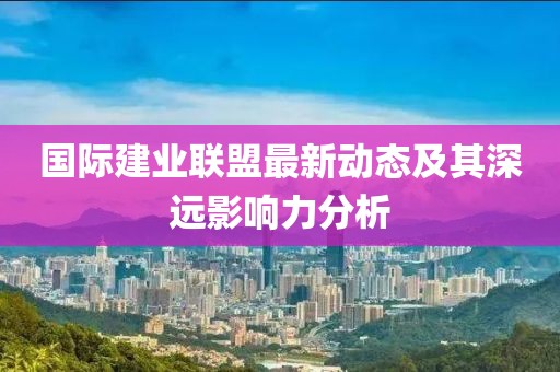 國際建業(yè)聯(lián)盟最新動態(tài)及其深遠(yuǎn)影響力分析
