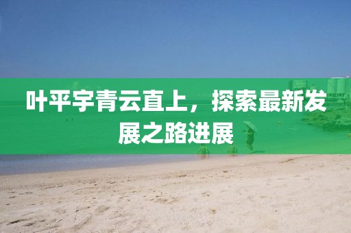 葉平宇青云直上，探索最新發(fā)展之路進(jìn)展