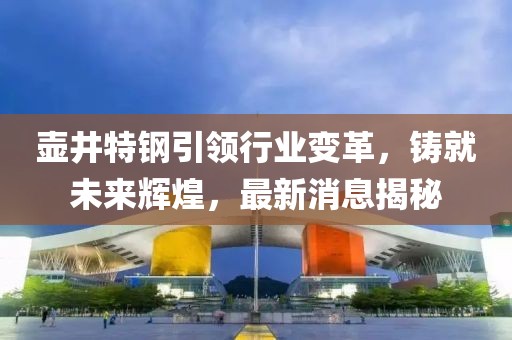 壺井特鋼引領(lǐng)行業(yè)變革，鑄就未來輝煌，最新消息揭秘