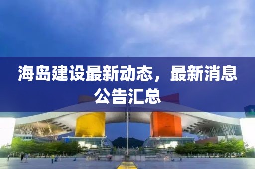 海島建設(shè)最新動態(tài)，最新消息公告匯總