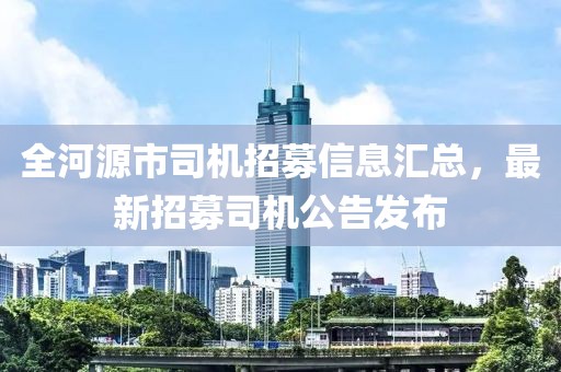 全河源市司機(jī)招募信息匯總，最新招募司機(jī)公告發(fā)布
