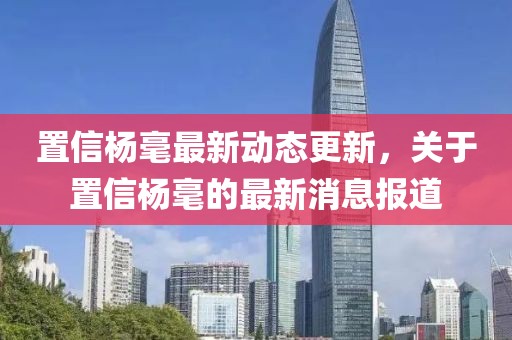 置信楊毫最新動(dòng)態(tài)更新，關(guān)于置信楊毫的最新消息報(bào)道