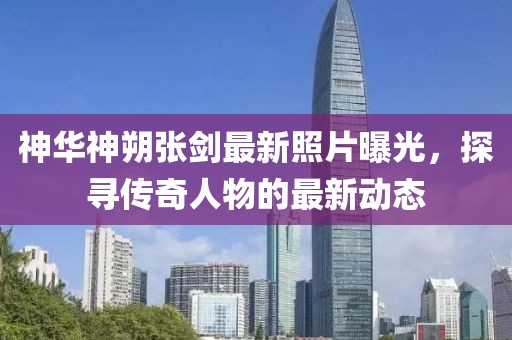 神華神朔張劍最新照片曝光，探尋傳奇人物的最新動(dòng)態(tài)