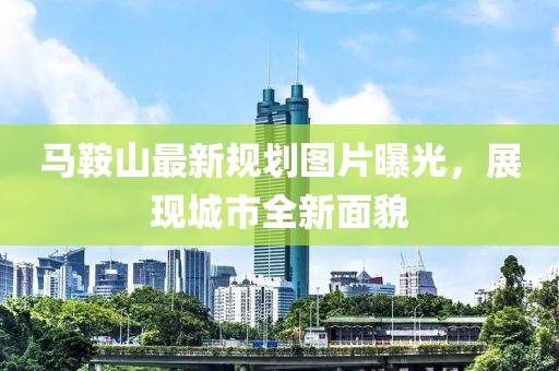 馬鞍山最新規(guī)劃圖片曝光，展現(xiàn)城市全新面貌