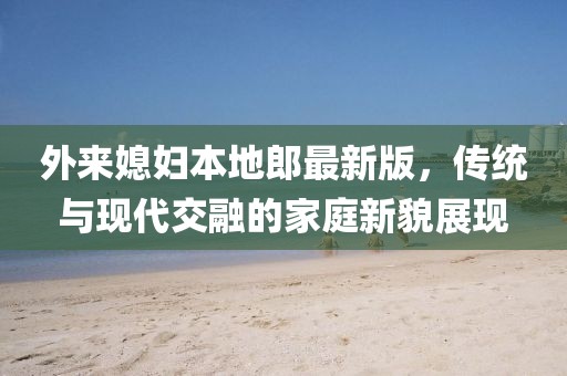 外來媳婦本地郎最新版，傳統(tǒng)與現(xiàn)代交融的家庭新貌展現(xiàn)