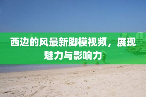 西邊的風(fēng)最新腳模視頻，展現(xiàn)魅力與影響力