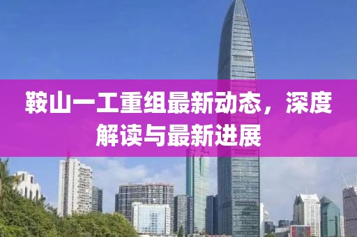 鞍山一工重組最新動(dòng)態(tài)，深度解讀與最新進(jìn)展