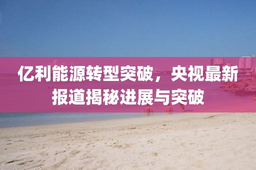 億利能源轉(zhuǎn)型突破，央視最新報(bào)道揭秘進(jìn)展與突破