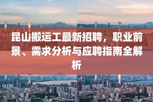昆山搬運(yùn)工最新招聘，職業(yè)前景、需求分析與應(yīng)聘指南全解析