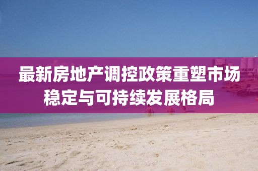 最新房地產(chǎn)調(diào)控政策重塑市場穩(wěn)定與可持續(xù)發(fā)展格局