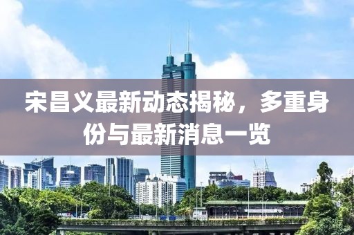 宋昌義最新動態(tài)揭秘，多重身份與最新消息一覽