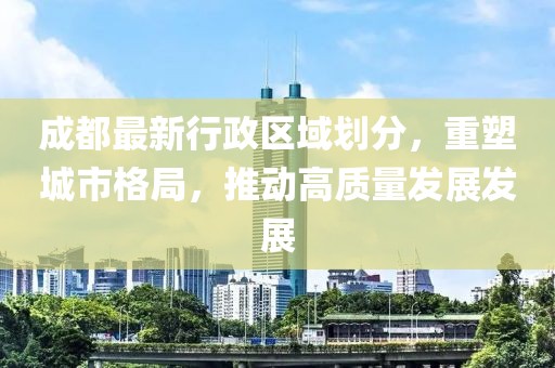 成都最新行政區(qū)域劃分，重塑城市格局，推動高質量發(fā)展發(fā)展