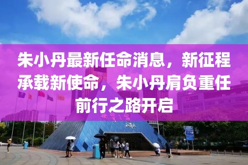 朱小丹最新任命消息，新征程承載新使命，朱小丹肩負重任前行之路開啟