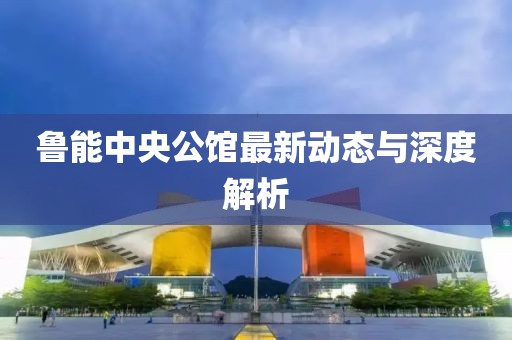魯能中央公館最新動態(tài)與深度解析