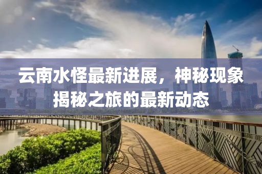 云南水怪最新進展，神秘現(xiàn)象揭秘之旅的最新動態(tài)