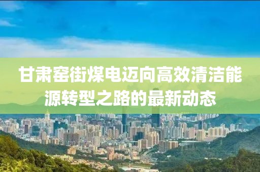 甘肅窯街煤電邁向高效清潔能源轉(zhuǎn)型之路的最新動態(tài)