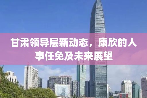 甘肅領(lǐng)導(dǎo)層新動態(tài)，康欣的人事任免及未來展望