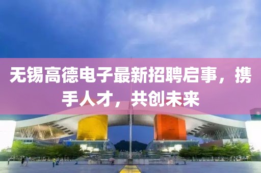 無(wú)錫高德電子最新招聘啟事，攜手人才，共創(chuàng)未來(lái)