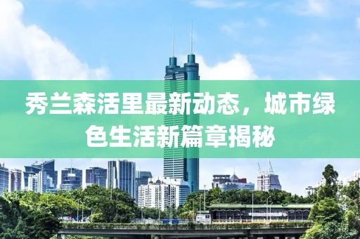 秀蘭森活里最新動(dòng)態(tài)，城市綠色生活新篇章揭秘