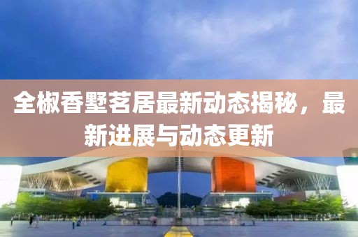 全椒香墅茗居最新動(dòng)態(tài)揭秘，最新進(jìn)展與動(dòng)態(tài)更新