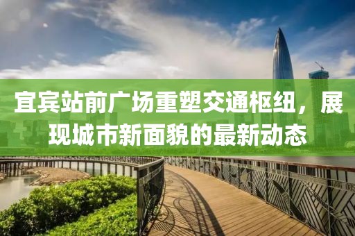 宜賓站前廣場(chǎng)重塑交通樞紐，展現(xiàn)城市新面貌的最新動(dòng)態(tài)
