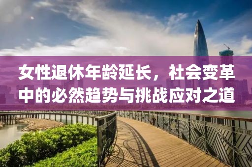 女性退休年齡延長，社會變革中的必然趨勢與挑戰(zhàn)應(yīng)對之道